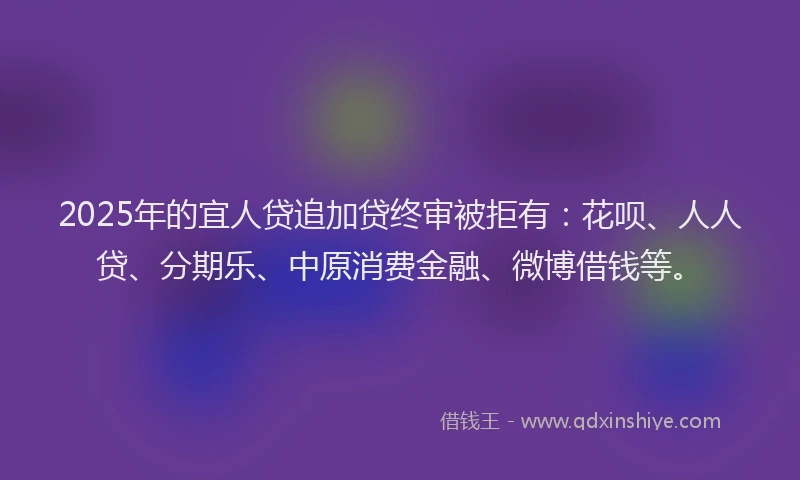 2025年的宜人贷追加贷终审被拒有：花呗、人人贷、分期乐、中原消费金融、微博借钱等。