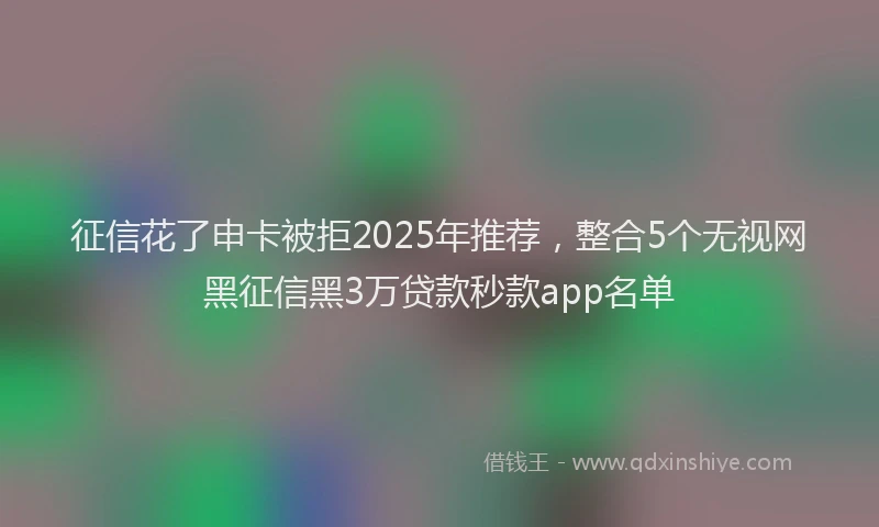 征信花了申卡被拒2025年推荐，整合5个无视网黑征信黑3万贷款秒款app名单