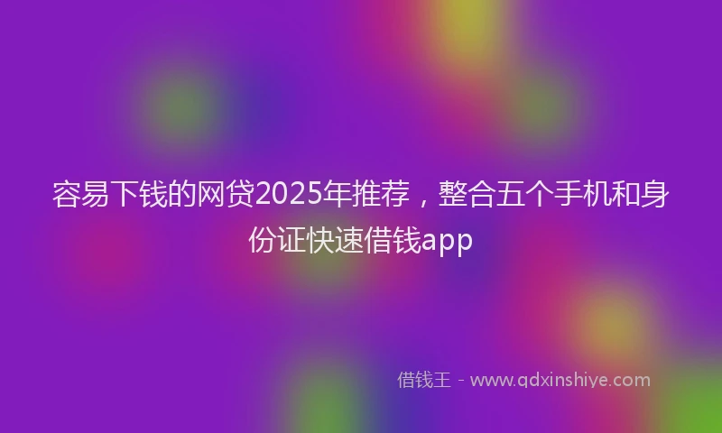 容易下钱的网贷2025年推荐，整合五个手机和身份证快速借钱app