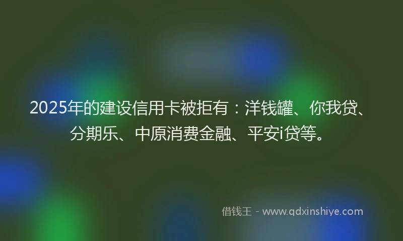2025年的建设信用卡被拒有：洋钱罐、你我贷、分期乐、中原消费金融、平安i贷等。