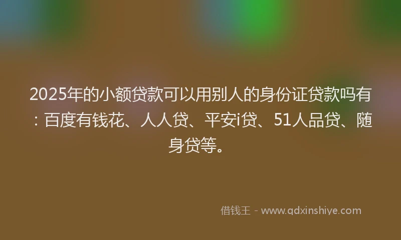 2025年的小额贷款可以用别人的身份证贷款吗有：百度有钱花、人人贷、平安i贷、51人品贷、随身贷等。