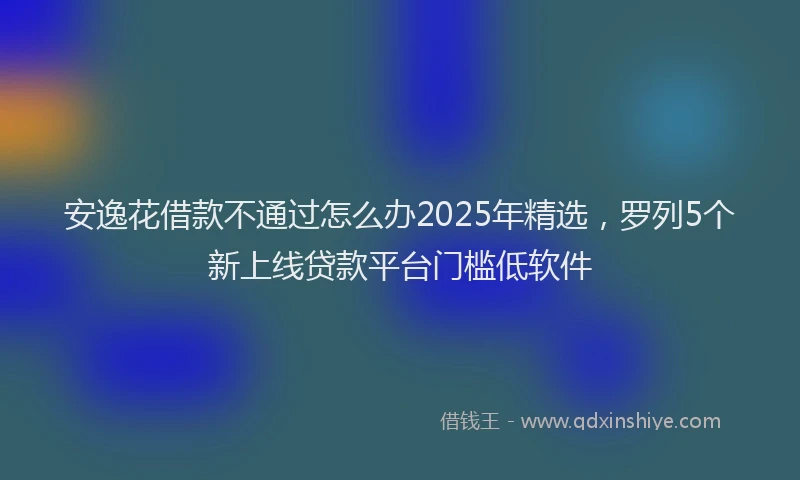 安逸花借款不通过怎么办2025年精选，罗列5个新上线贷款平台门槛低软件