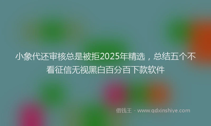 小象代还审核总是被拒2025年精选，总结五个不看征信无视黑白百分百下款软件