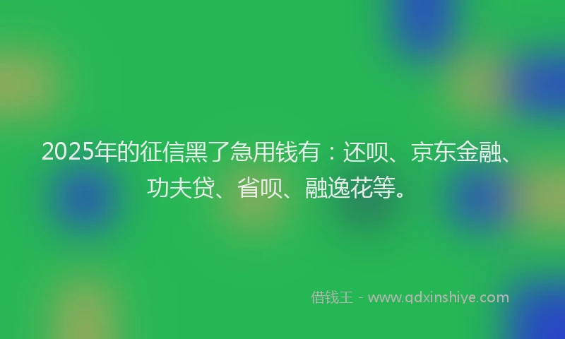 2025年的征信黑了急用钱有：还呗、京东金融、功夫贷、省呗、融逸花等。