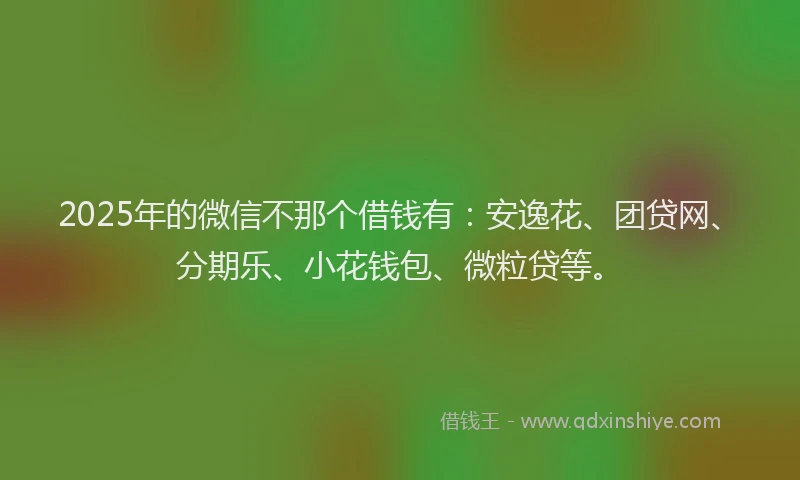 2025年的微信不那个借钱有：安逸花、团贷网、分期乐、小花钱包、微粒贷等。