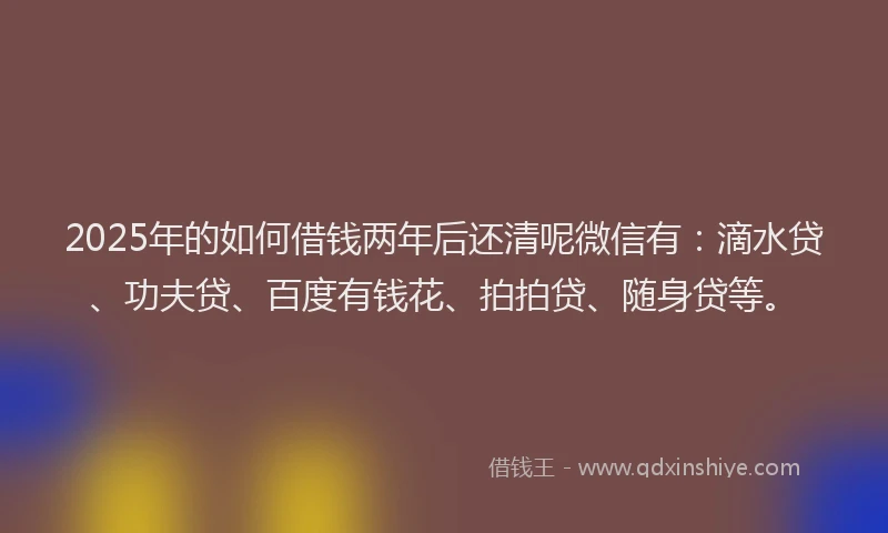 2025年的如何借钱两年后还清呢微信有：滴水贷、功夫贷、百度有钱花、拍拍贷、随身贷等。
