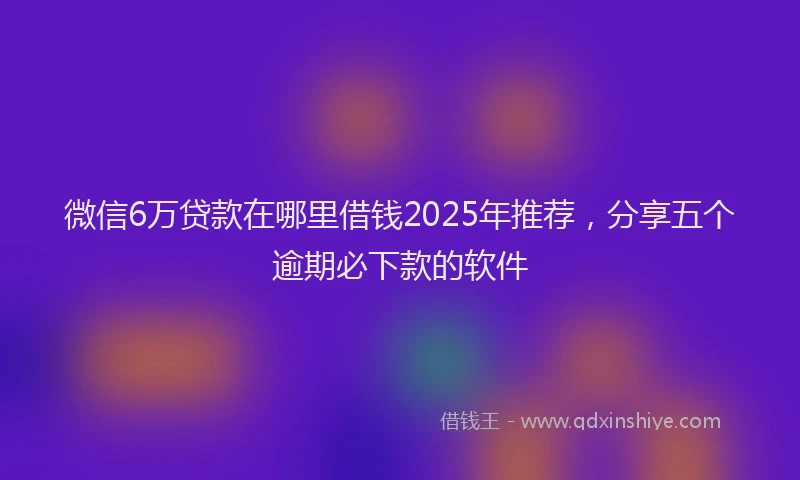 微信6万贷款在哪里借钱2025年推荐，分享五个逾期必下款的软件