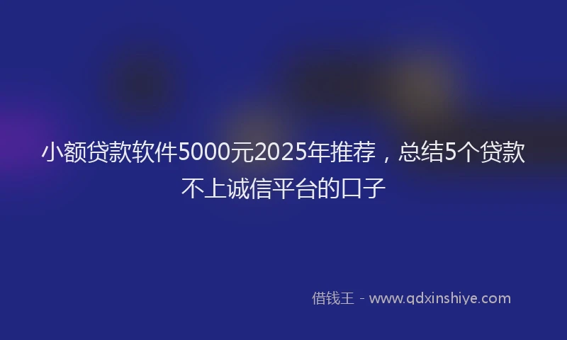 小额贷款软件5000元2025年推荐，总结5个贷款不上诚信平台的口子