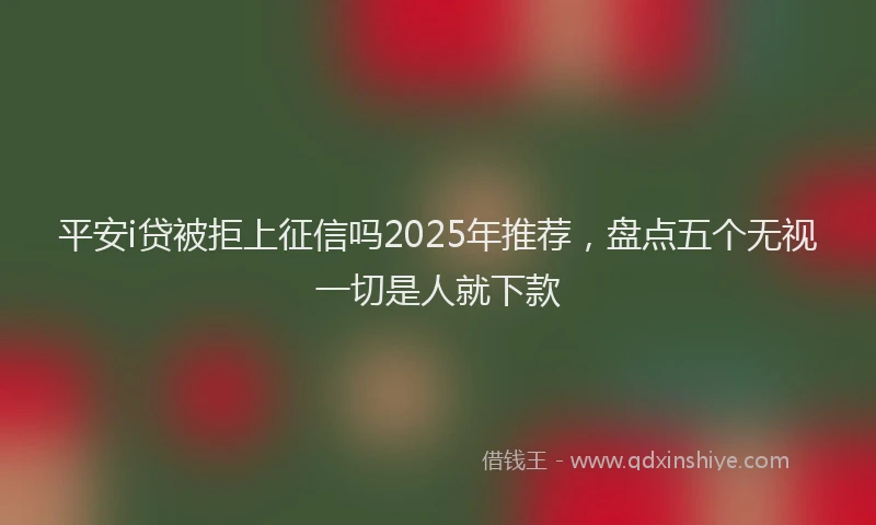 平安i贷被拒上征信吗2025年推荐，盘点五个无视一切是人就下款