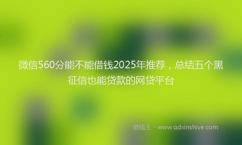微信560分能不能借钱2025年推荐，总结五个黑征信也能贷款的网贷平台