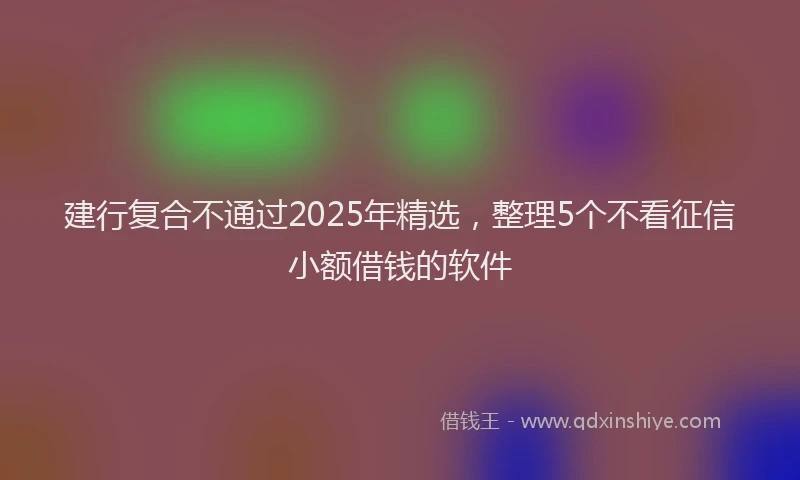 建行复合不通过2025年精选，整理5个不看征信小额借钱的软件