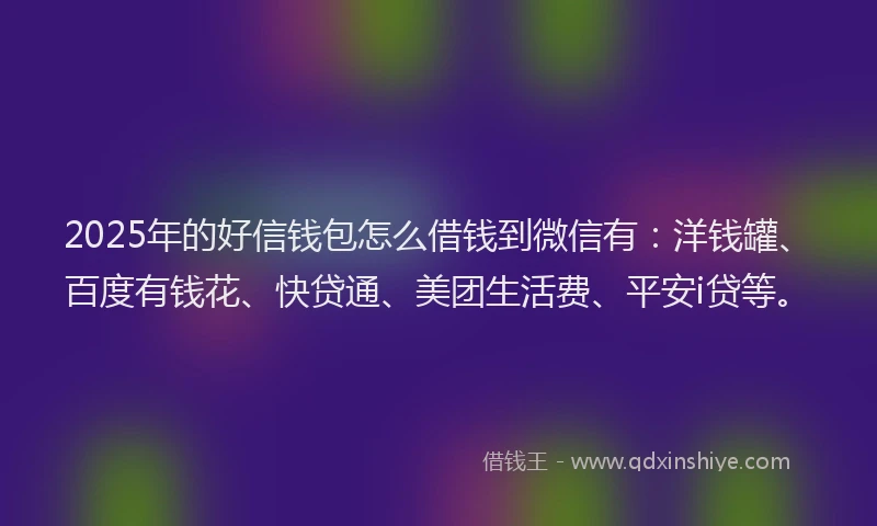 2025年的好信钱包怎么借钱到微信有：洋钱罐、百度有钱花、快贷通、美团生活费、平安i贷等。