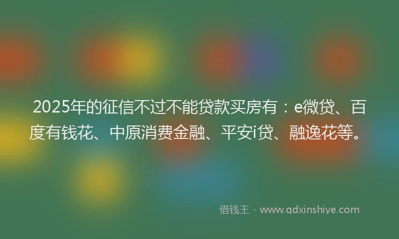 2025年的征信不过不能贷款买房有：e微贷、百度有钱花、中原消费金融、平安i贷、融逸花等。