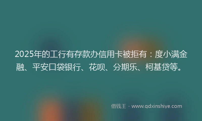 2025年的工行有存款办信用卡被拒有：度小满金融、平安口袋银行、花呗、分期乐、柯基贷等。