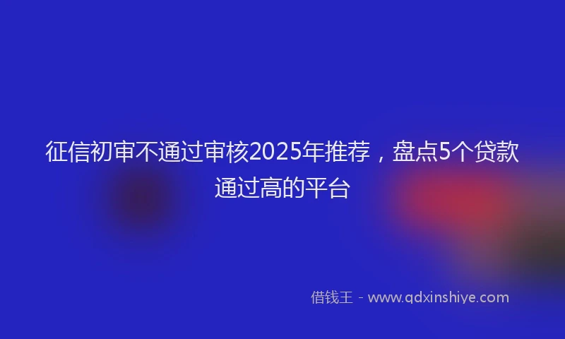征信初审不通过审核2025年推荐，盘点5个贷款通过高的平台