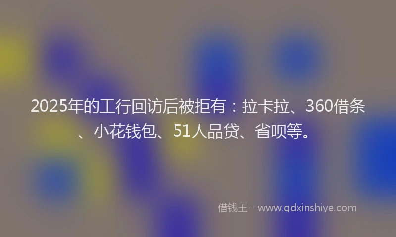 2025年的工行回访后被拒有：拉卡拉、360借条、小花钱包、51人品贷、省呗等。