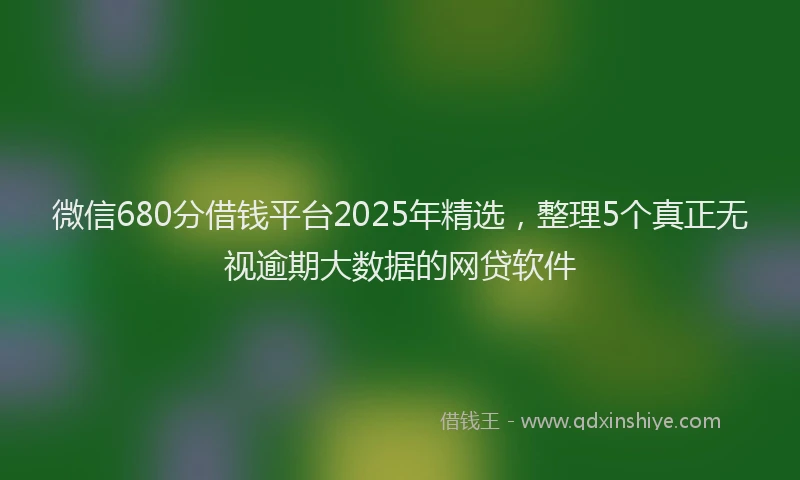 微信680分借钱平台2025年精选，整理5个真正无视逾期大数据的网贷软件