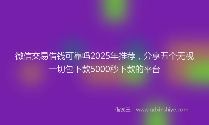 微信交易借钱可靠吗2025年推荐，分享五个无视一切包下款5000秒下款的平台