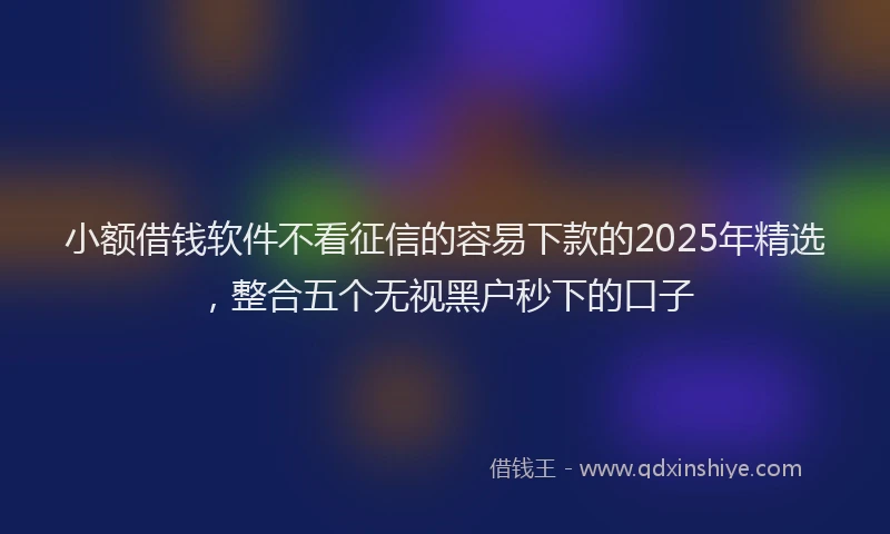 小额借钱软件不看征信的容易下款的2025年精选，整合五个无视黑户秒下的口子
