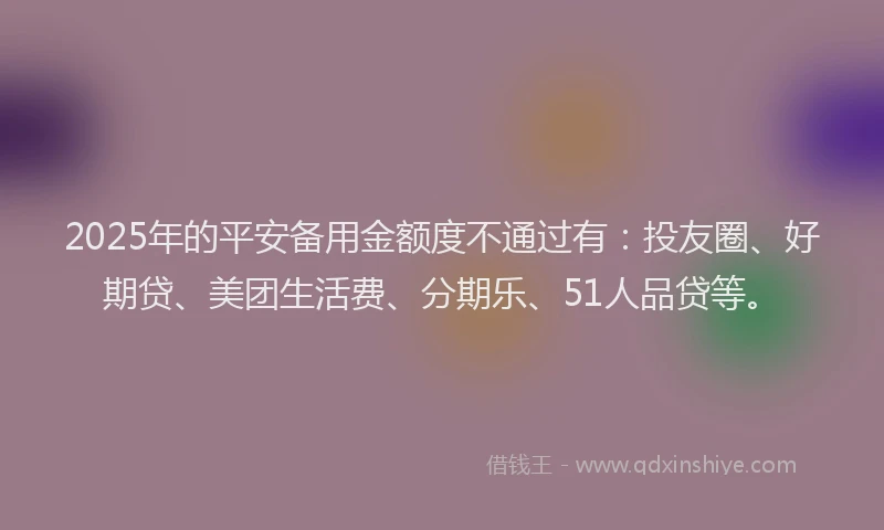 2025年的平安备用金额度不通过有：投友圈、好期贷、美团生活费、分期乐、51人品贷等。