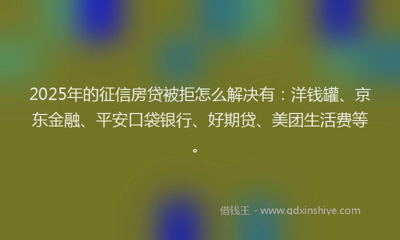 2025年的征信房贷被拒怎么解决有：洋钱罐、京东金融、平安口袋银行、好期贷、美团生活费等。
