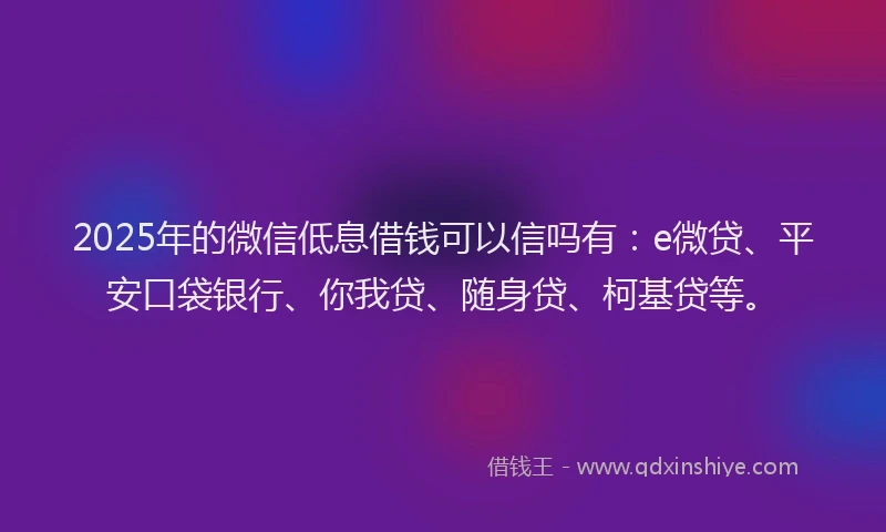 2025年的微信低息借钱可以信吗有：e微贷、平安口袋银行、你我贷、随身贷、柯基贷等。