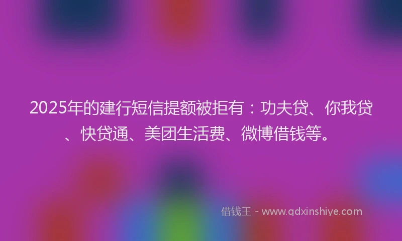 2025年的建行短信提额被拒有：功夫贷、你我贷、快贷通、美团生活费、微博借钱等。