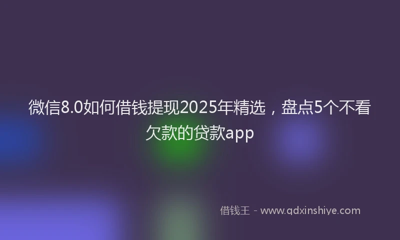 微信8.0如何借钱提现2025年精选，盘点5个不看欠款的贷款app