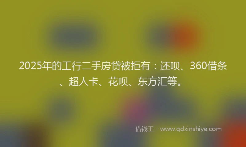 2025年的工行二手房贷被拒有：还呗、360借条、超人卡、花呗、东方汇等。