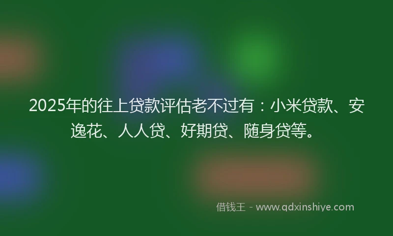 2025年的往上贷款评估老不过有：小米贷款、安逸花、人人贷、好期贷、随身贷等。
