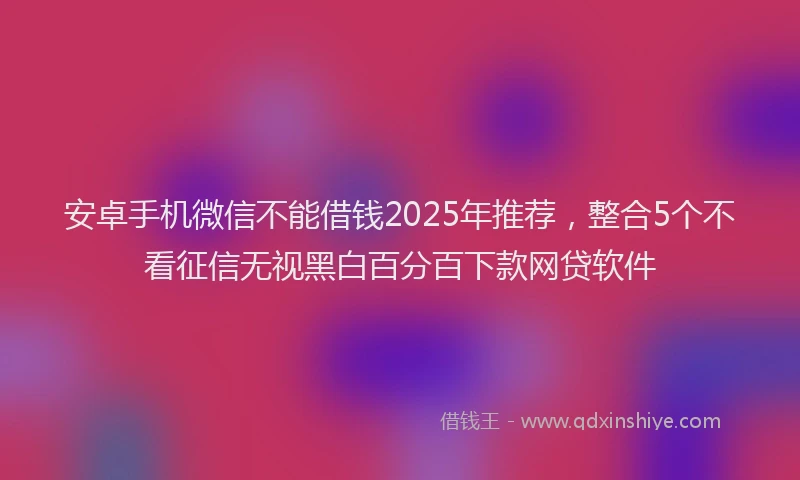 安卓手机微信不能借钱2025年推荐，整合5个不看征信无视黑白百分百下款网贷软件