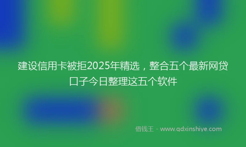 建设信用卡被拒2025年精选，整合五个最新网贷口子今日整理这五个软件