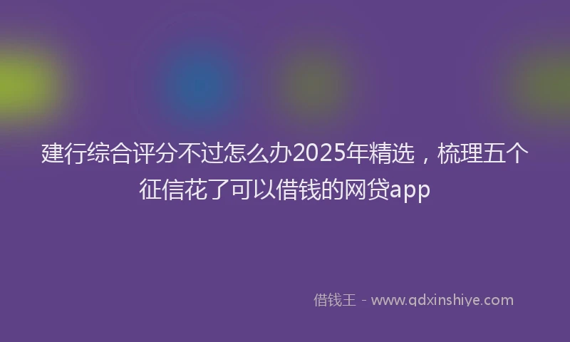 建行综合评分不过怎么办2025年精选，梳理五个征信花了可以借钱的网贷app