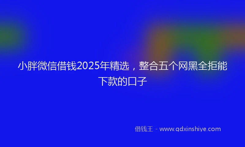 小胖微信借钱2025年精选，整合五个网黑全拒能下款的口子