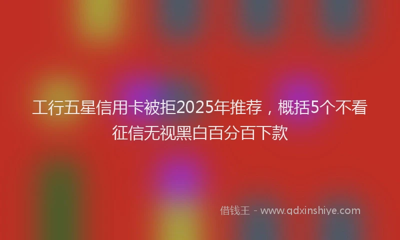 工行五星信用卡被拒2025年推荐，概括5个不看征信无视黑白百分百下款