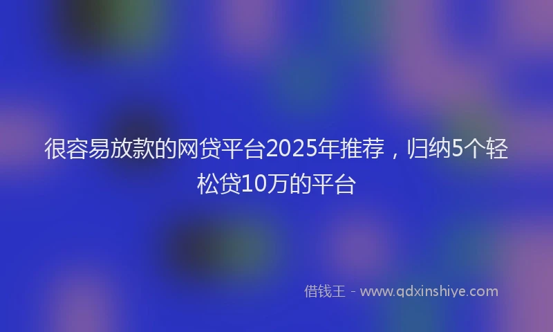 很容易放款的网贷平台2025年推荐，归纳5个轻松贷10万的平台
