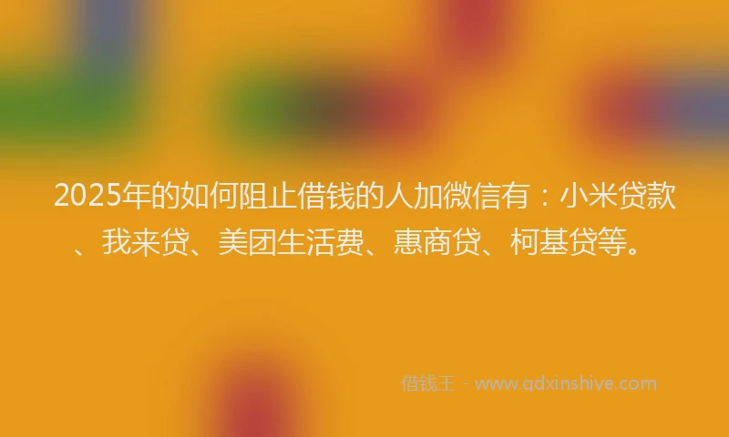 2025年的如何阻止借钱的人加微信有：小米贷款、我来贷、美团生活费、惠商贷、柯基贷等。