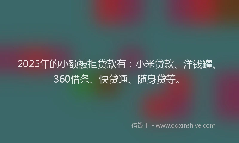 2025年的小额被拒贷款有：小米贷款、洋钱罐、360借条、快贷通、随身贷等。
