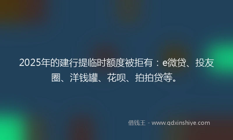 2025年的建行提临时额度被拒有：e微贷、投友圈、洋钱罐、花呗、拍拍贷等。