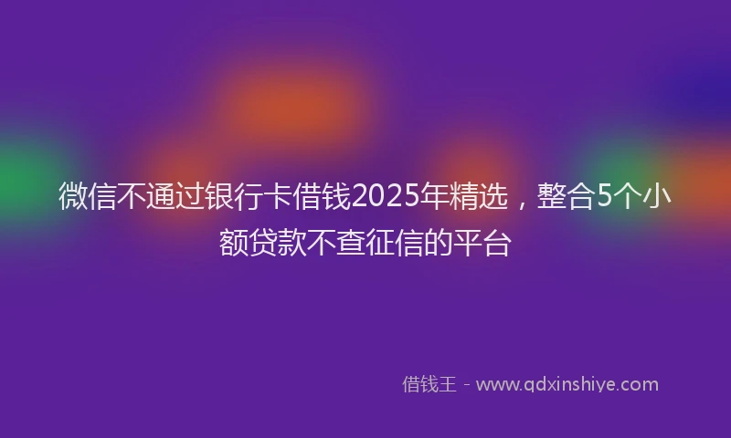 微信不通过银行卡借钱2025年精选，整合5个小额贷款不查征信的平台