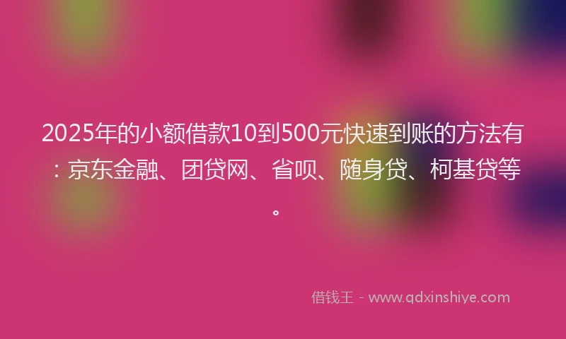 2025年的小额借款10到500元快速到账的方法有：京东金融、团贷网、省呗、随身贷、柯基贷等。