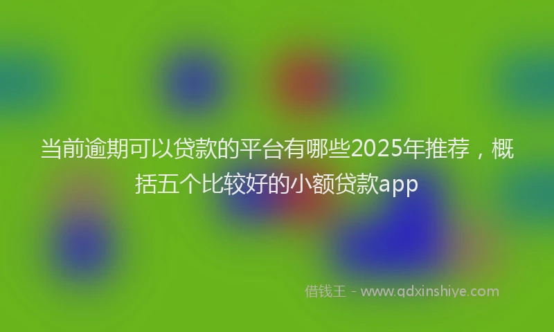 当前逾期可以贷款的平台有哪些2025年推荐，概括五个比较好的小额贷款app
