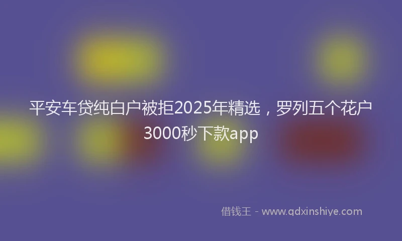 平安车贷纯白户被拒2025年精选，罗列五个花户3000秒下款app