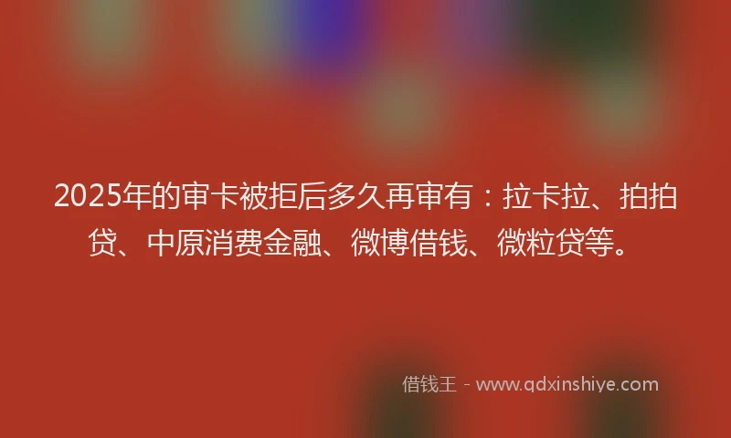 2025年的审卡被拒后多久再审有：拉卡拉、拍拍贷、中原消费金融、微博借钱、微粒贷等。