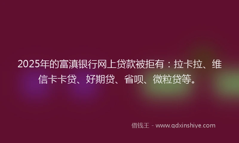 2025年的富滇银行网上贷款被拒有：拉卡拉、维信卡卡贷、好期贷、省呗、微粒贷等。