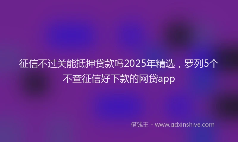 征信不过关能抵押贷款吗2025年精选，罗列5个不查征信好下款的网贷app