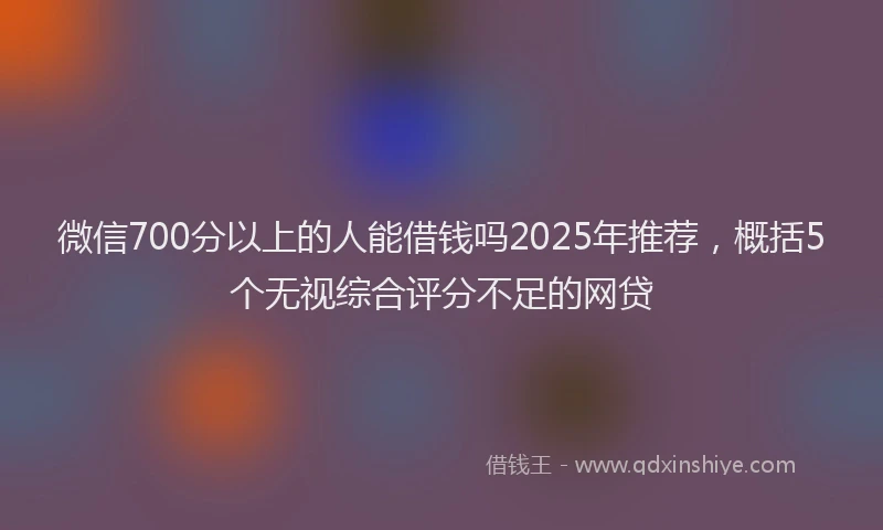 微信700分以上的人能借钱吗2025年推荐，概括5个无视综合评分不足的网贷