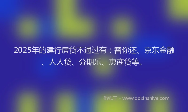 2025年的建行房贷不通过有：替你还、京东金融、人人贷、分期乐、惠商贷等。