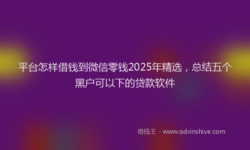 平台怎样借钱到微信零钱2025年精选，总结五个黑户可以下的贷款软件