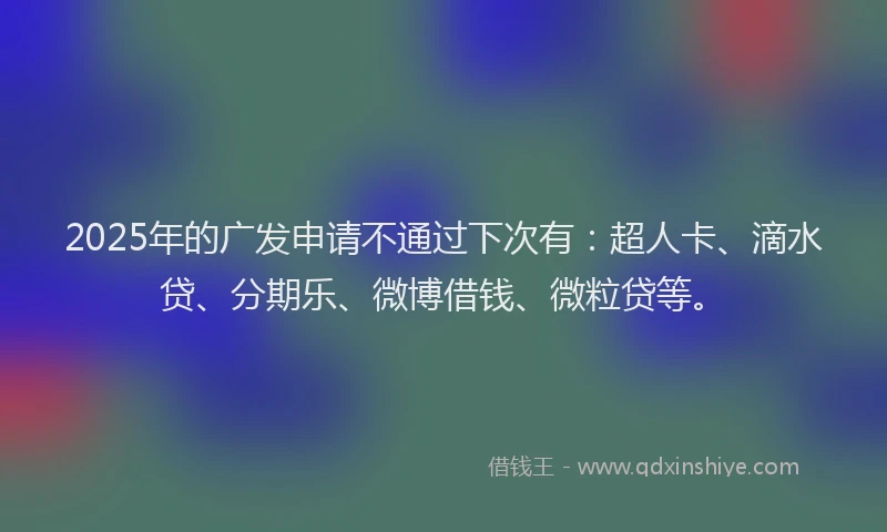 2025年的广发申请不通过下次有：超人卡、滴水贷、分期乐、微博借钱、微粒贷等。